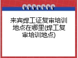 来宾焊工证复审培训地点在哪里(焊工复审培训地点)