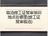 临沧焊工证复审培训地点在哪里(焊工证复审临沧)