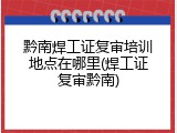 黔南焊工证复审培训地点在哪里(焊工证复审黔南)