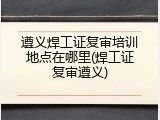 遵义焊工证复审培训地点在哪里(焊工证复审遵义)