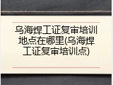 乌海焊工证复审培训地点在哪里(乌海焊工证复审培训点)