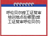 呼伦贝尔焊工证复审培训地点在哪里(焊工证复审呼伦贝尔)