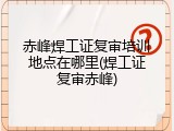 赤峰焊工证复审培训地点在哪里(焊工证复审赤峰)