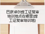 巴彦淖尔焊工证复审培训地点在哪里(焊工证复审培训地)