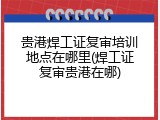贵港焊工证复审培训地点在哪里(焊工证复审贵港在哪)