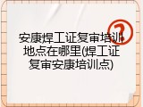 安康焊工证复审培训地点在哪里(焊工证复审安康培训点)