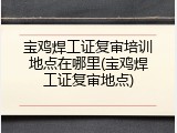 宝鸡焊工证复审培训地点在哪里(宝鸡焊工证复审地点)