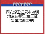 西安焊工证复审培训地点在哪里(焊工证复审培训西安)