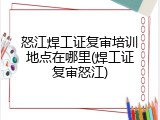 怒江焊工证复审培训地点在哪里(焊工证复审怒江)