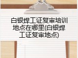 白银焊工证复审培训地点在哪里(白银焊工证复审地点)