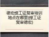 德宏焊工证复审培训地点在哪里(焊工证复审德宏)