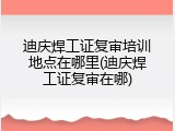 迪庆焊工证复审培训地点在哪里(迪庆焊工证复审在哪)