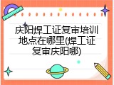 庆阳焊工证复审培训地点在哪里(焊工证复审庆阳哪)