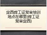 定西焊工证复审培训地点在哪里(焊工证复审定西)