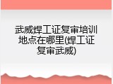 武威焊工证复审培训地点在哪里(焊工证复审武威)