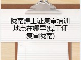 陇南焊工证复审培训地点在哪里(焊工证复审陇南)