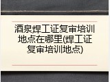 酒泉焊工证复审培训地点在哪里(焊工证复审培训地点)
