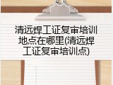 清远焊工证复审培训地点在哪里(清远焊工证复审培训点)