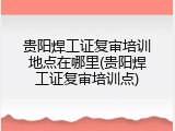 贵阳焊工证复审培训地点在哪里(贵阳焊工证复审培训点)