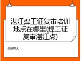 湛江焊工证复审培训地点在哪里(焊工证复审湛江点)