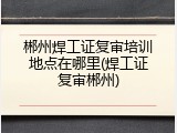 郴州焊工证复审培训地点在哪里(焊工证复审郴州)