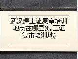 武汉焊工证复审培训地点在哪里(焊工证复审培训地)