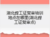 湖北焊工证复审培训地点在哪里(湖北焊工证复审点)