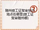 随州焊工证复审培训地点在哪里(焊工证复审随州哪)