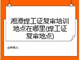 湘潭焊工证复审培训地点在哪里(焊工证复审地点)