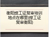 衡阳焊工证复审培训地点在哪里(焊工证复审衡阳)