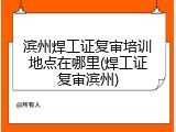 滨州焊工证复审培训地点在哪里(焊工证复审滨州)
