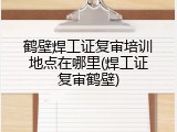 鹤壁焊工证复审培训地点在哪里(焊工证复审鹤壁)