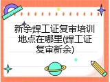 新余焊工证复审培训地点在哪里(焊工证复审新余)