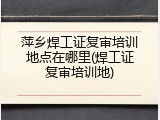 萍乡焊工证复审培训地点在哪里(焊工证复审培训地)