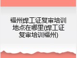 福州焊工证复审培训地点在哪里(焊工证复审培训福州)
