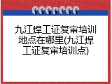九江焊工证复审培训地点在哪里(九江焊工证复审培训点)
