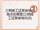 三明焊工证复审培训地点在哪里(三明焊工证复审培训点)