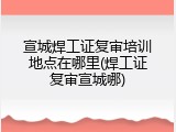 宣城焊工证复审培训地点在哪里(焊工证复审宣城哪)