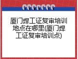厦门焊工证复审培训地点在哪里(厦门焊工证复审培训点)