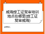 威海焊工证复审培训地点在哪里(焊工证复审威海)