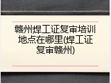 赣州焊工证复审培训地点在哪里(焊工证复审赣州)