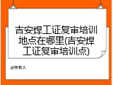 吉安焊工证复审培训地点在哪里(吉安焊工证复审培训点)
