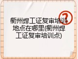 衢州焊工证复审培训地点在哪里(衢州焊工证复审培训点)