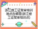 浙江焊工证复审培训地点在哪里(浙江焊工证复审培训点)