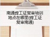 南通焊工证复审培训地点在哪里(焊工证复审南通)