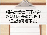 绍兴建委焊工证查询网站打不开(绍兴焊工证查询网进不去)