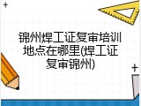 锦州焊工证复审培训地点在哪里(焊工证复审锦州)
