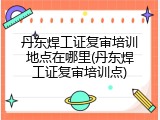 丹东焊工证复审培训地点在哪里(丹东焊工证复审培训点)