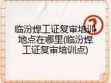 临汾焊工证复审培训地点在哪里(临汾焊工证复审培训点)