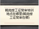 鹤岗焊工证复审培训地点在哪里(鹤岗焊工证复审在哪)